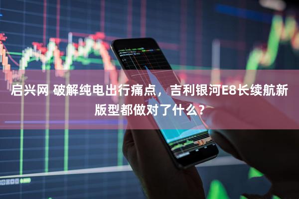 启兴网 破解纯电出行痛点，吉利银河E8长续航新版型都做对了什么？