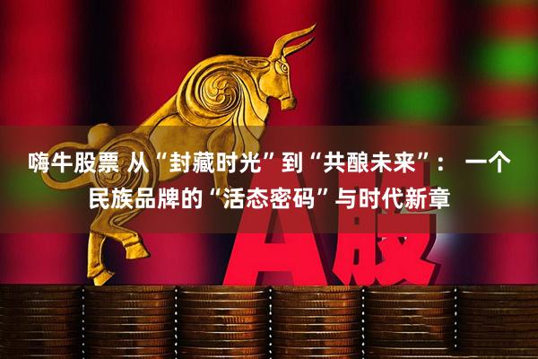 嗨牛股票 从“封藏时光”到“共酿未来”： 一个民族品牌的“活态密码”与时代新章