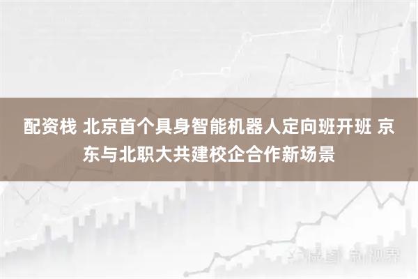 配资栈 北京首个具身智能机器人定向班开班 京东与北职大共建校企合作新场景