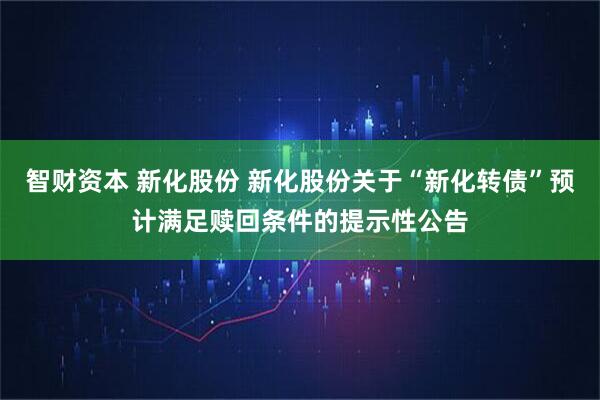 智财资本 新化股份 新化股份关于“新化转债”预计满足赎回条件的提示性公告
