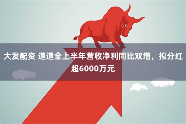 大发配资 道道全上半年营收净利同比双增,拟分红超6000万元