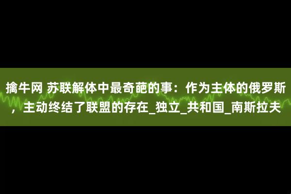 擒牛网 苏联解体中最奇葩的事：作为主体的俄罗斯，主动终结了联盟的存在_独立_共和国_南斯拉夫