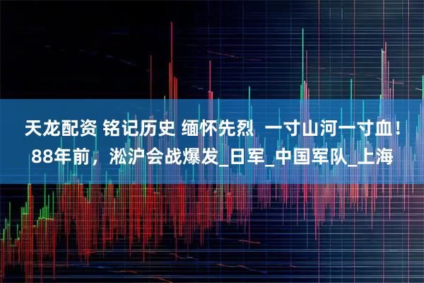 天龙配资 铭记历史 缅怀先烈  一寸山河一寸血！88年前，淞沪会战爆发_日军_中国军队_上海