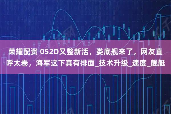 荣耀配资 052D又整新活,娄底舰来了,网友直呼太卷,海军这下真有排面_技术升级_速度_舰艇