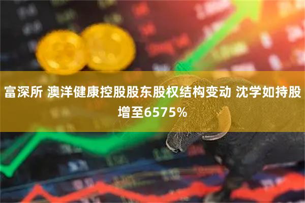 富深所 澳洋健康控股股东股权结构变动 沈学如持股增至6575%