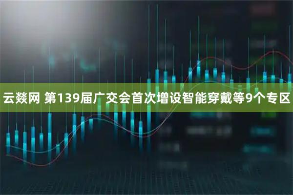 云燚网 第139届广交会首次增设智能穿戴等9个专区
