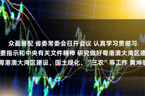 众盈易配 省委常委会召开会议 认真学习贯彻习近平总书记重要讲话重要指示和中央有关文件精神 研究做好粤港澳大湾区建设、国土绿化、“三农”等工作 黄坤明主持会议