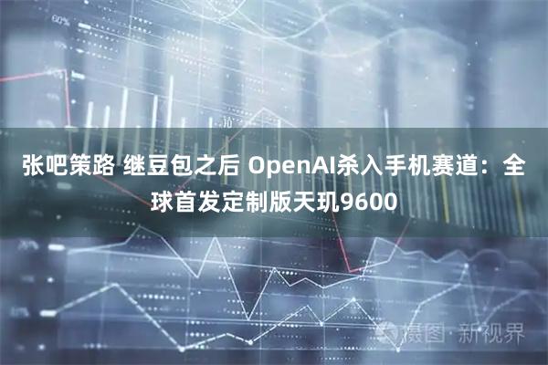 张吧策路 继豆包之后 OpenAI杀入手机赛道：全球首发定制版天玑9600