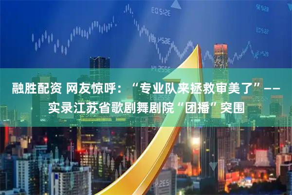 融胜配资 网友惊呼：“专业队来拯救审美了”——实录江苏省歌剧舞剧院“团播”突围