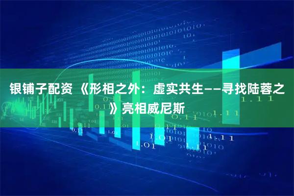 银铺子配资 《形相之外：虚实共生——寻找陆蓉之》亮相威尼斯