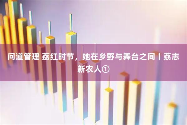 问道管理 荔红时节,她在乡野与舞台之间丨荔志新农人①