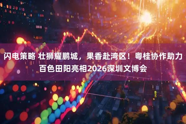 闪电策略 壮狮耀鹏城,果香赴湾区!粤桂协作助力百色田阳亮相2026深圳文博会