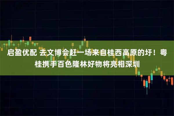 启盈优配 去文博会赶一场来自桂西高原的圩!粤桂携手百色隆林好物将亮相深圳