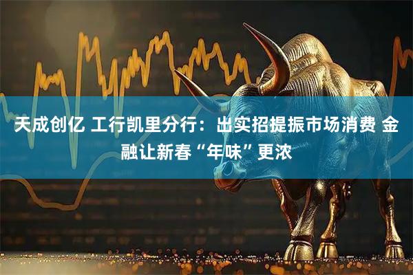 天成创亿 工行凯里分行：出实招提振市场消费 金融让新春“年味”更浓