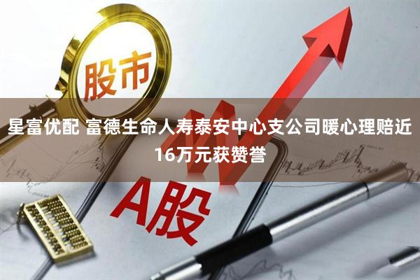 星富优配 富德生命人寿泰安中心支公司暖心理赔近16万元获赞誉