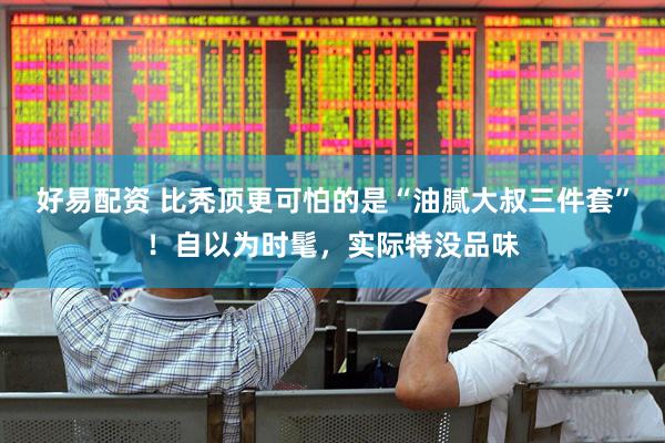 好易配资 比秃顶更可怕的是“油腻大叔三件套”！自以为时髦，实际特没品味