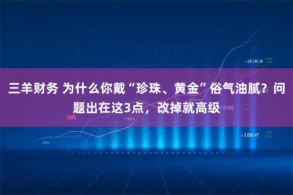 三羊财务 为什么你戴“珍珠、黄金”俗气油腻？问题出在这3点，改掉就高级