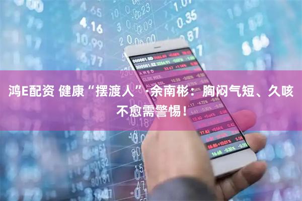 鸿E配资 健康“摆渡人”·余南彬：胸闷气短、久咳不愈需警惕！