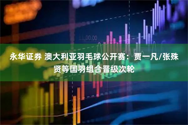 永华证券 澳大利亚羽毛球公开赛:贾一凡/张殊贤等国羽组合晋级次轮