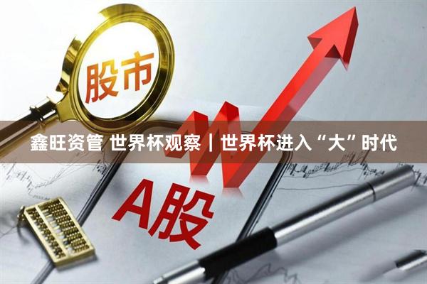 鑫旺资管 世界杯观察｜世界杯进入“大”时代