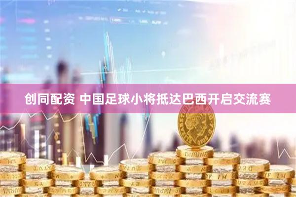 创同配资 中国足球小将抵达巴西开启交流赛