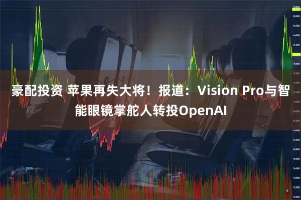 豪配投资 苹果再失大将!报道:Vision Pro与智能眼镜掌舵人转投OpenAI