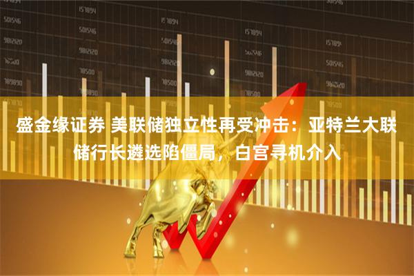 盛金缘证券 美联储独立性再受冲击：亚特兰大联储行长遴选陷僵局，白宫寻机介入