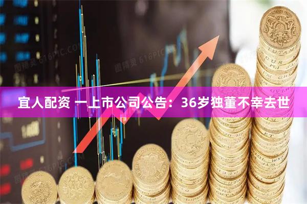 宜人配资 一上市公司公告:36岁独董不幸去世