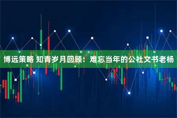 博远策略 知青岁月回顾:难忘当年的公社文书老杨