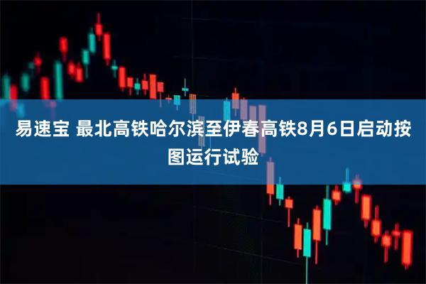 易速宝 最北高铁哈尔滨至伊春高铁8月6日启动按图运行试验