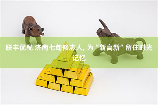联丰优配 济南七旬修志人, 为“新高新”留住时光记忆