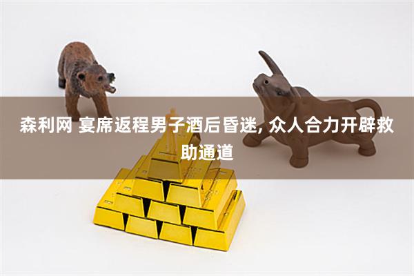 森利网 宴席返程男子酒后昏迷, 众人合力开辟救助通道
