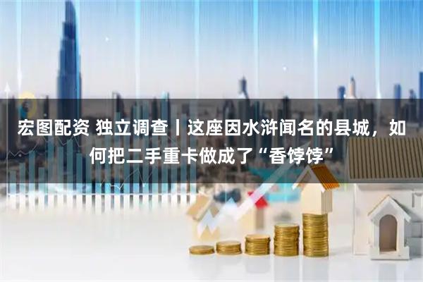 宏图配资 独立调查丨这座因水浒闻名的县城，如何把二手重卡做成了“香饽饽”