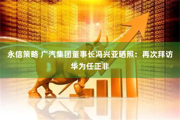 永信策略 广汽集团董事长冯兴亚晒照：再次拜访华为任正非