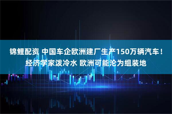 锦鲤配资 中国车企欧洲建厂生产150万辆汽车！经济学家泼冷水 欧洲可能沦为组装地