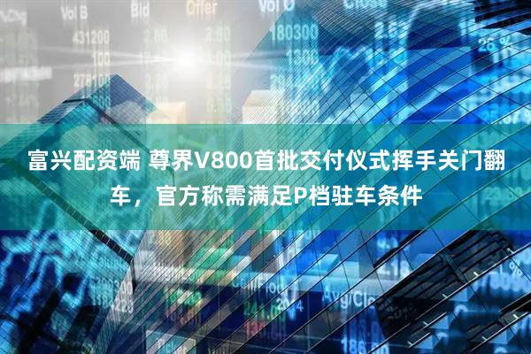 富兴配资端 尊界V800首批交付仪式挥手关门翻车，官方称需满足P档驻车条件